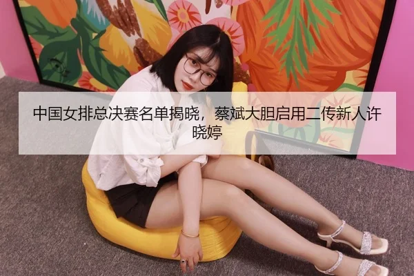 zhong-guo-nv-pai-zong-jue-sai-ming-dan-jie-xiao-cai-bin-da-dan-qi-yong-er-chuan-xin-ren-xu-xiao-ting-3-991.jpg